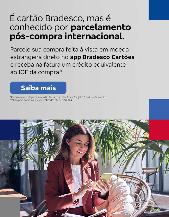 #BradescoAcessível #PraTodoMundoVer
              Texto: É cartão Bradesco, mas é conhecido por parcelamento pós-compra internacional. Parcele sua compra feita à vista em moeda estrangeira direto no app Bradesco Cartões e receba na fatura um crédito equivalente ao IOF da compra.* Botão: Saiba mais. Texto legal: *Parcelamento elegível para o titular. A contratação está sujeita à análise de crédito. Válido para compras à vista realizadas até 31/12/2024.“ Saiba mais
              Descrição da imagem: A peça publicitária é divida em duas partes. À direita, vemos a foto de uma mulher sorridente, segurando e olhando para um smartphone. Ela está vestindo uma um blazer bordô e uma camisa branca. À esquerda da peça, vemos um fundo cinza, com elementos gráficos nas bordas e o texto, seguido do botão e texto legal, sobreposto.